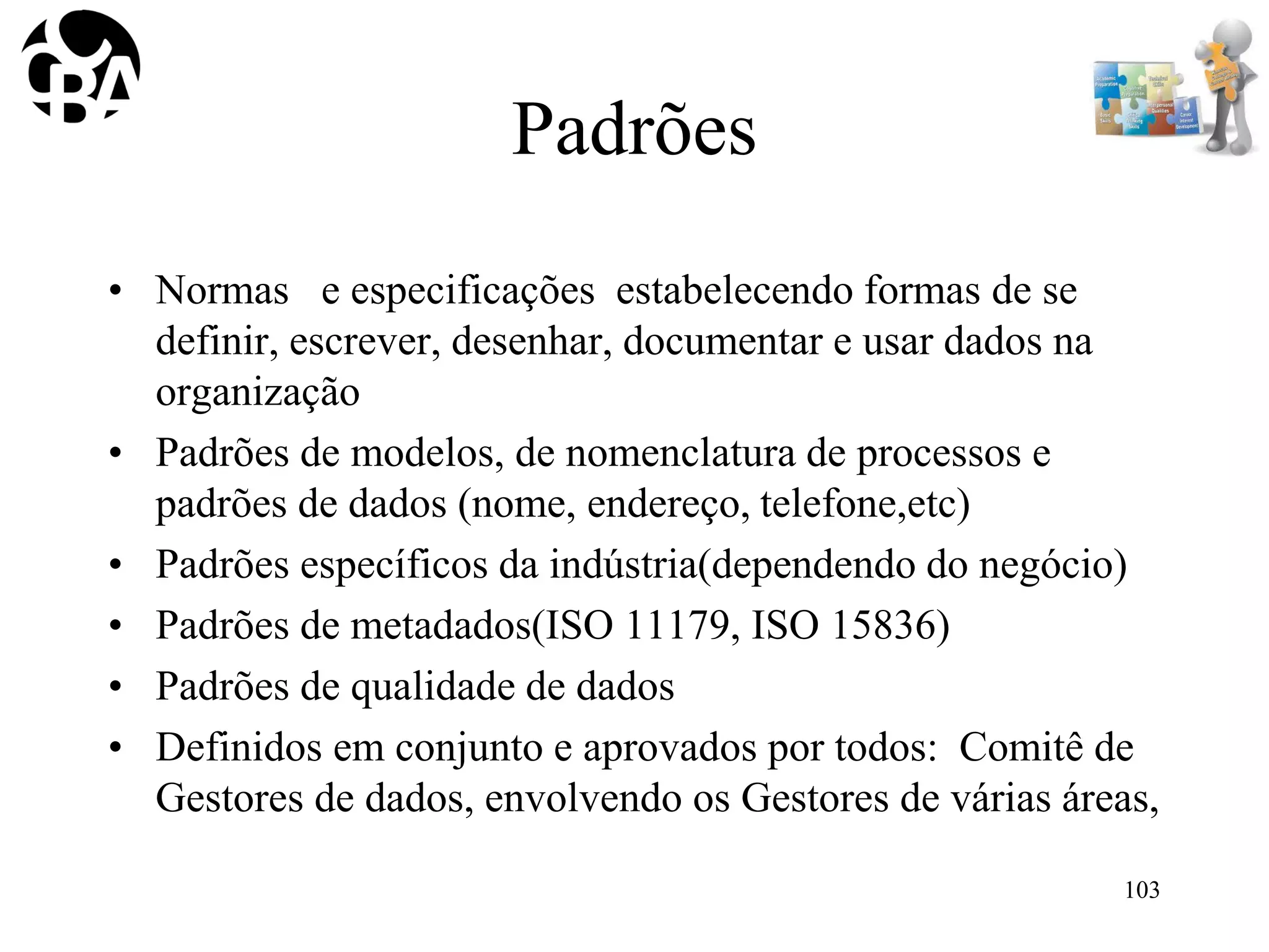 Padrões
• Normas e especificações estabelecendo formas de se
definir, escrever, desenhar, documentar e usar dados na
organização
• Padrões de modelos, de nomenclatura de processos e
padrões de dados (nome, endereço, telefone,etc)
• Padrões específicos da indústria(dependendo do negócio)
• Padrões de metadados(ISO 11179, ISO 15836)
• Padrões de qualidade de dados
• Definidos em conjunto e aprovados por todos: Comitê de
Gestores de dados, envolvendo os Gestores de várias áreas,
103
 