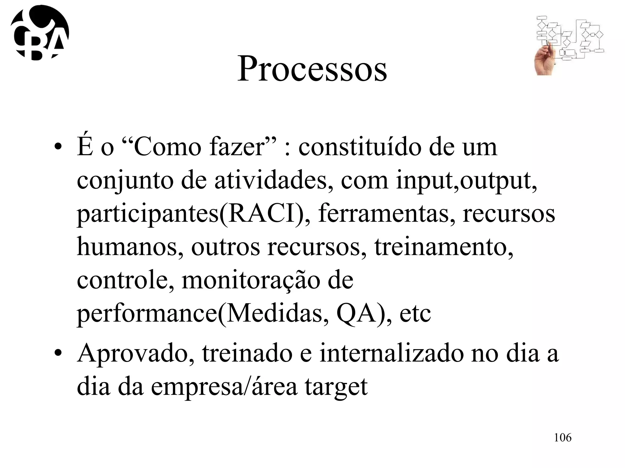 Processos
• É o “Como fazer” : constituído de um
conjunto de atividades, com input,output,
participantes(RACI), ferramentas, recursos
humanos, outros recursos, treinamento,
controle, monitoração de
performance(Medidas, QA), etc
• Aprovado, treinado e internalizado no dia a
dia da empresa/área target
106
 