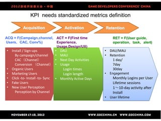 KPI needs standardized metrics definition

          Acquisition                  Activation          Retention

ACQ = F(Campaign,channel, ACT = F(First time                   RET = F(User guide，
Users，CAC, Conv%)         Experience，                          operation，task，alert)
                          Usage,Design/UX)
• Install / Sign-ups             •   DAU                   • DAU/MAU
    By campaign/channel          •   MAU                   • Retention
    CAC（Channel）                 •   Next Day Activities       1 day/
    Conversion （Channel）         •   Usage                     7day
• Organic Users                       Login times              30day
• Marketing Users                     Login length         •
• Click -to- Install -to- Sync   • Monthly Active Days         Monthly Logins per User
• Fake Users                                                   Lifetime sessions
• New User Perception                                          1～10-day activity after
    Perception by Channel                                      Install
                                                           • User lifetime
 