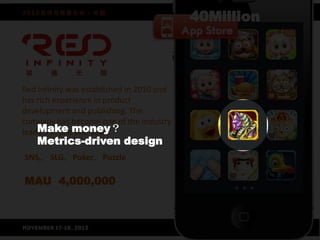 Red Infinity was established in 2010 and
has rich experience in product
development and publishing. The
company has become one of the industry
leaders in justmoney？
    Make one year.
    Metrics-driven design
SNS,，SLG，Poker，Puzzle

MAU 4,000,000
 