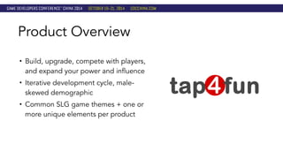 Product Overview 
• Build, upgrade, compete with players, 
and expand your power and influence 
• Iterative development cycle, male-skewed 
demographic 
• Common SLG game themes + one or 
more unique elements per product 
 