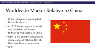 Worldwide Market Relative to China 
• China is huge and growing fast. 
No doubt about it. 
• 4/10 of the top apps are owned 
and published by Tencent. 
Difficult to find success in China 
• Other BRIC countries developing 
nicely, especially Russia. US, UK, 
Germany, France, very stable. 
• ⿊黑卡 
 