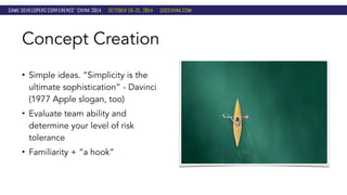 Concept Creation 
• Simple ideas. “Simplicity is the 
ultimate sophistication” - Davinci 
(1977 Apple slogan, too) 
• Evaluate team ability and 
determine your level of risk 
tolerance 
• Familiarity + “a hook” 
 