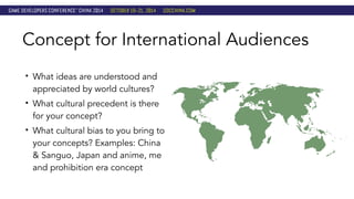 Concept for International Audiences 
• What ideas are understood and 
appreciated by world cultures? 
• What cultural precedent is there 
for your concept? 
• What cultural bias to you bring to 
your concepts? Examples: China 
& Sanguo, Japan and anime, me 
and prohibition era concept 
 