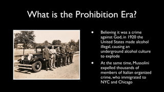 What is the Prohibition Era? 
• Believing it was a crime 
against God, in 1920 the 
United States made alcohol 
illegal, causing an 
underground alcohol culture 
to explode 
• At the same time, Mussolini 
expelled thousands of 
members of Italian organized 
crime, who immigrated to 
NYC and Chicago 
 