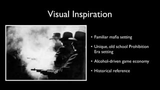 Visual Inspiration 
• Familiar mafia setting 
• Unique, old school Prohibition 
Era setting 
• Alcohol-driven game economy 
• Historical reference 
 