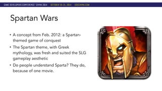 Spartan Wars 
• A concept from Feb. 2012: a Spartan-themed 
game of conquest 
• The Spartan theme, with Greek 
mythology, was fresh and suited the SLG 
gameplay aesthetic 
• Do people understand Sparta? They do, 
because of one movie. 
 