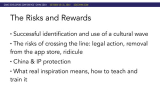 The Risks and Rewards 
• Successful identification and use of a cultural wave 
• The risks of crossing the line: legal action, removal 
from the app store, ridicule 
• China & IP protection 
• What real inspiration means, how to teach and 
train it 
 