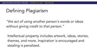 Defining Plagiarism 
“the act of using another person's words or ideas 
without giving credit to that person.” 
Intellectual property includes artwork, ideas, stories, 
themes, and more. Inspiration is encouraged and 
stealing is penalized. 
 