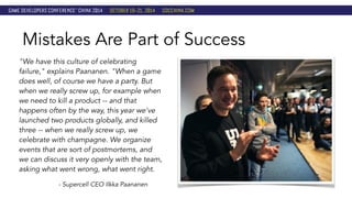 Mistakes Are Part of Success 
"We have this culture of celebrating 
failure," explains Paananen. "When a game 
does well, of course we have a party. But 
when we really screw up, for example when 
we need to kill a product -- and that 
happens often by the way, this year we've 
launched two products globally, and killed 
three -- when we really screw up, we 
celebrate with champagne. We organize 
events that are sort of postmortems, and 
we can discuss it very openly with the team, 
asking what went wrong, what went right. 
- Supercell CEO Ilkka Paananen 
 