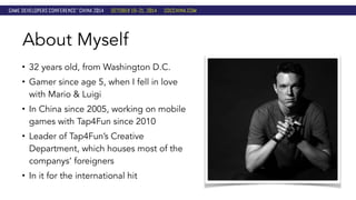 About Myself 
• 32 years old, from Washington D.C. 
• Gamer since age 5, when I fell in love 
with Mario & Luigi 
• In China since 2005, working on mobile 
games with Tap4Fun since 2010 
• Leader of Tap4Fun’s Creative 
Department, which houses most of the 
companys’ foreigners 
• In it for the international hit 
 