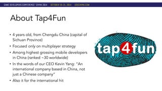 About Tap4Fun 
• 4 years old, from Chengdu China (capital of 
Sichuan Province) 
• Focused only on multiplayer strategy 
• Among highest grossing mobile developers 
in China (ranked ~30 worldwide) 
• In the words of our CEO Kevin Yang: “An 
international company based in China, not 
just a Chinese company” 
• Also it for the international hit 
 