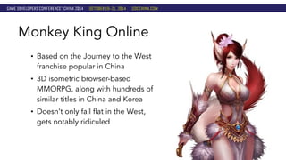Monkey King Online 
• Based on the Journey to the West 
franchise popular in China 
• 3D isometric browser-based 
MMORPG, along with hundreds of 
similar titles in China and Korea 
• Doesn’t only fall flat in the West, 
gets notably ridiculed 
 