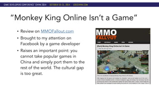 “Monkey King Online Isn’t a Game” 
• Review on MMOFallout.com 
• Brought to my attention on 
Facebook by a game developer 
• Raises an important point: you 
cannot take popular games in 
China and simply port them to the 
rest of the world. The cultural gap 
is too great. 
 