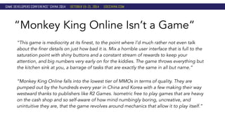 “Monkey King Online Isn’t a Game” 
“This game is mediocrity at its finest, to the point where I’d much rather not even talk 
about the finer details on just how bad it is. Mix a horrible user interface that is full to the 
saturation point with shiny buttons and a constant stream of rewards to keep your 
attention, and big numbers very early on for the kiddies. The game throws everything but 
the kitchen sink at you, a barrage of tasks that are exactly the same in all but name.” 
“Monkey King Online falls into the lowest tier of MMOs in terms of quality. They are 
pumped out by the hundreds every year in China and Korea with a few making their way 
westward thanks to publishers like R2 Games. Isometric free to play games that are heavy 
on the cash shop and so self-aware of how mind numbingly boring, uncreative, and 
unintuitive they are, that the game revolves around mechanics that allow it to play itself.” 
 
