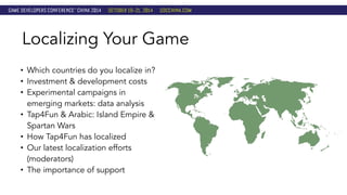 Localizing Your Game 
• Which countries do you localize in? 
• Investment & development costs 
• Experimental campaigns in 
emerging markets: data analysis 
• Tap4Fun & Arabic: Island Empire & 
Spartan Wars 
• How Tap4Fun has localized 
• Our latest localization efforts 
(moderators) 
• The importance of support 
 