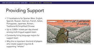 Providing Support 
• 11 localizations for Spartan Wars: English, 
Spanish, Russian, German, French, Italian, 
Portuguese, Japanese, Korean, 
Traditional & Simplified Chinese 
• Up to 3,000+ tickets per day shared 
among multi-lingual support team 
• Constantly hiring language majors for 
support team 
• Why this is important: the kind of players 
who create support inquiries & 
supporting “whales” 
 