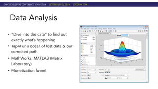 Data Analysis 
• “Dive into the data” to find out 
exactly what’s happening 
• Tap4Fun’s ocean of lost data & our 
corrected path 
• MathWorks’ MATLAB (Matrix 
Laboratory) 
• Monetization funnel 
 