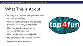 What This is About 
• Sharing our 3+ years of experience and 
our rise to notoriety 
• How to create concepts and develop 
products for China, or anywhere 
• How to market your games to 
international audiences 
• How to adapt culture and products 
• My perspective as an expat in China 
• Answers to your questions 
 
