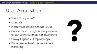 • Should I buy users? 
• Rising CPI 
• Incentivized installs and user value 
• Conventional thought is that you have 
to buy users, but that’s not always true 
• Galaxy Legend vs Empire trilogy 
• Recent example of success without 
marketing ? 
User Acquisition 
 