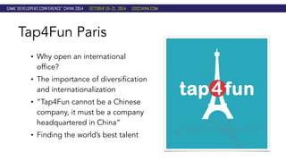 Tap4Fun Paris 
• Why open an international 
office? 
• The importance of diversification 
and internationalization 
• “Tap4Fun cannot be a Chinese 
company, it must be a company 
headquartered in China” 
• Finding the world’s best talent 
 