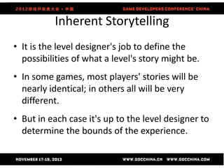 Inherent Storytelling
• It is the level designer's job to define the
  possibilities of what a level's story might be.
• In some games, most players' stories will be
  nearly identical; in others all will be very
  different.
• But in each case it's up to the level designer to
  determine the bounds of the experience.
 