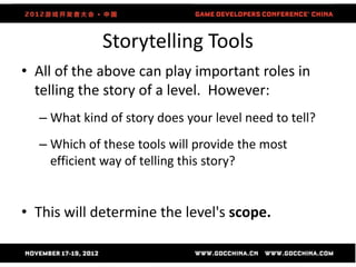 Storytelling Tools
• All of the above can play important roles in
  telling the story of a level. However:
  – What kind of story does your level need to tell?
  – Which of these tools will provide the most
    efficient way of telling this story?


• This will determine the level's scope.
 