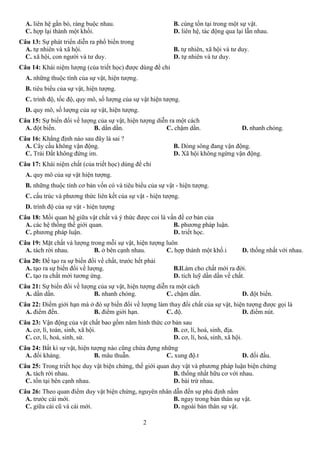 2
A. liên hệ gắn bó, ràng buộc nhau. B. cùng tồn tại trong một sự vật.
C. hợp lại thành một khối. D. liên hệ, tác động qua lại lẫn nhau.
Câu 13: Sự phát triển diễn ra phổ biến trong
A. tự nhiên và xã hội. B. tự nhiên, xã hội và tư duy.
C. xã hội, con người và tư duy. D. tự nhiên và tư duy.
Câu 14: Khái niệm lượng (của triết học) được dùng để chỉ
A. những thuộc tính của sự vật, hiện tượng.
B. tiêu biểu của sự vật, hiện tượng.
C. trình độ, tốc độ, quy mô, số lượng của sự vật hiện tượng.
D. quy mô, số lượng của sự vật, hiện tượng.
Câu 15: Sự biến đổi về lượng của sự vật, hiện tượng diễn ra một cách
A. đột biến. B. dần dần. C. chậm dần. D. nhanh chóng.
Câu 16: Khẳng định nào sau đây là sai ?
A. Cây cầu không vận động. B. Dòng sông đang vận động.
C. Trái Đất không đứng im. D. Xã hội không ngừng vận động.
Câu 17: Khái niệm chất (của triết học) dùng để chỉ
A. quy mô của sự vật hiện tượng.
B. những thuộc tính cơ bản vốn có và tiêu biểu của sự vật - hiện tượng.
C. cấu trúc và phương thức liên kết của sự vật - hiện tượng.
D. trình độ của sự vật - hiện tượng
Câu 18: Mối quan hệ giữa vật chất và ý thức được coi là vấn đề cơ bản của
A. các hệ thống thế giới quan. B. phương pháp luận.
C. phương pháp luận. D. triết học.
Câu 19: Mặt chất và lượng trong mỗi sự vật, hiện tượng luôn
A. tách rời nhau. B. ở bên cạnh nhau. C. hợp thành một khố.i D. thống nhất với nhau.
Câu 20: Để tạo ra sự biến đổi về chất, trước hết phải
A. tạo ra sự biến đổi về lượng. B.lLàm cho chất mới ra đời.
C. tạo ra chất mới tương ứng. D. tích luỹ dần dần về chất.
Câu 21: Sự biến đổi về lượng của sự vật, hiện tượng diễn ra một cách
A. dần dần. B. nhanh chóng. C. chậm dần. D. đột biến.
Câu 22: Điểm giới hạn mà ở đó sự biến đổi về lượng làm thay đổi chất của sự vật, hiện tượng được gọi là
A. điểm đến. B. điểm giới hạn. C. độ. D. điểm nút.
Câu 23: Vận động của vật chất bao gồm năm hình thức cơ bản sau
A. cơ, lí, toán, sinh, xã hội. B. cơ, lí, hoá, sinh, địa.
C. cơ, lí, hoá, sinh, sử. D. cơ, lí, hoá, sinh, xã hội.
Câu 24: Bất kì sự vật, hiện tượng nào cũng chứa đựng những
A. đối kháng. B. mâu thuẫn. C. xung độ.t D. đối đầu.
Câu 25: Trong triết học duy vật biện chứng, thế giới quan duy vật và phương pháp luận biện chứng
A. tách rời nhau. B. thống nhất hữu cơ với nhau.
C. tồn tại bên cạnh nhau. D. bài trừ nhau.
Câu 26: Theo quan điểm duy vật biện chứng, nguyên nhân dẫn đến sự phủ định nằm
A. trước cái mới. B. ngay trong bản thân sự vật.
C. giữa cái cũ và cái mới. D. ngoài bản thân sự vật.
 