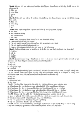 6
Câu 64: Khoảng giới hạn mà trong đó sự biến đổi về lượng chưa dẫn tới sự biến đổi về chất của sự vật,
hiện tượng là
A. điểm nút.
B. bước nhảy.
C. lượng.
D. độ.
Câu 65: Điểm giới hạn mà tại đó sự biến đổi của lượng làm thay đổi chất của sự vật và hiện tượng
được gọi là
A. điểm nút.
B. bước nhảy.
C. chất.
D. độ.
Câu 66: Khái niệm dùng để chỉ việc xoá bỏ sự tồn tại của sự vật, hiện tượng là
A. phủ định.
B. phủ định biện chứng.
C. phủ định siêu hình.
D. diệt vong.
Câu 67: Đâu không phải là đặc trưng của sự phủ định biện chứng?
A. Là sự phủ định có tính khách quan.
B. Cái mới ra đời có sự kế thừa những yếu tố tiến bộ, tích cực của cái cũ.
C. Cái mới ra đời phủ định hoàn toàn cái cũ.
D. Nguyên nhân của sự phủ định nằm bên trong sự vật, hiện tượng.
Câu 68: Sự biến đổi của công cụ lao động từ đồ đá đến kim loại thuộc hình thức vận động nào?
A. Hoá học.
B. Vật lý.
C. Cơ học.
D. Xã hội.
Câu 69: Quan niệm cho rằng ý thức là cái có trước và là cái sản sinh ra giới tự nhiên, sản sinh ra vạn
vật, muôn loài thuộc thế giới quan của trường phái triết học nào?
A. Duy vật.
B. Duy tâm.
C. Nhị nguyên luận.
D. Siêu hình.
Câu 70: Quan niệm cho rằng: giữa vật chất và ý thức thì vật chất là cái có trước, cái quyết định ý thức.
Thế giới vật chất tồn tại khách quan, độc lập với ý thức con người, không do ai sáng tạo ra, không ai có
thể tiêu diệt được thuộc thế giới quan của trường phái triết học nào sau đây
A. duy vật.
B. duy tâm.
C. nhị nguyên luận.
D. siêu hình.
Câu 71: Triết học Mác được coi là chủ nghĩa duy vật biện chứng vì trong triết học Mác
A. thế giới quan duy vật và phương pháp luận siêu hình thống nhất hữu cơ với nhau.
B. thế giới quan duy tâm và phương pháp luận siêu hình thống nhất hữu cơ với nhau.
C. thế giới quan duy vật và phương pháp luận biện chứng thống nhất hữu cơ với nhau.
D. thế giới quan duy tâm và phương pháp luận biện chứng thống nhất hữu cơ với nhau.
Câu 72: Để phân biệt chủ nghĩa duy vật và chủ nghĩa duy tâm, người ta căn cứ vào
A. quan hệ giữa vật chất và ý thức, cái nào có trước, cái nào có sau, cái nào quyết định cái nào.
B. vấn đề coi trọng lợi ích vật chất hay coi trọng yếu tố tinh thần.
C. việc con người có nhận thức được thế giới hay không.
D. việc con người nhận thức thế giới như thế nào.
Câu 73: Nhà bác học Galile đã khẳng định thuyết nhật tâm của cô-péc-ních là đúng và còn bổ sung:
<Mặt trời còn tự quay quanh trục của nó> nhấn mạnh vai trò nào của thực tiễn?
 