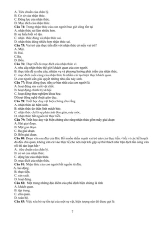 7
A. Tiêu chuẩn của chân lý.
B. Cơ sở của nhận thức.
C. Động lực của nhận thức.
D. Mục đích của nhận thức.
Câu 74: Trong nhận thức của con người bao giờ cũng tồn tại
A. nhận thức sai lầm nhiều hơn.
B. sự hiểu biết vô tận.
C. nhận thức đúng và nhận thức sai.
D. nhận thức đúng nhiều hơn nhận thức sai.
Câu 75: Vai trò của thực tiễn đối với nhận thức có mấy vai trò?
A. Một.
B. Hai.
C.Ba.
D. Bốn.
Câu 76: Thực tiễn là mục đích của nhận thức vì
A. nhu cầu nhận thức thế giới khách quan của con người.
B. thực tiễn đề ra nhu cầu, nhiệm vụ và phương hướng phát triển của nhận thức.
C. mục đích cuối cùng của nhận thức là nhằm cải tạo hiện thực khách quan.
D. con người cần giải quyết những nhu cầu nảy sinh.
Câu 77: Hoạt động thực tiễn cơ bản nhất của con người là
A. hoạt động sản xuất vật chất.
B. hoạt động chính trị xã hội.
C. hoạt động thực nghiệm khoa học.
D.hoạt động nghệ thuật giáo dục.
Câu 78: Triết học duy vật biện chứng cho rằng
A. nhận thức do bẩm sinh.
B. nhận thức do thần linh mách bảo.
C. nhận thức chỉ là sự phản ánh đơn giản,máy móc.
D. nhận thức bắt nguồn từ thực tiễn.
Câu 79: Triết học duy vật biện chứng cho rằng:nhận thức gồm mấy giai đoạn
A. Hai giai đoạn.
B. Một giai đoạn.
C. Ba giai đoạn.
D. Bốn giai đoạn.
Câu 80: Đoạn văn sau đây của Bác Hồ muốn nhấn mạnh vai trò nào của thực tiễn:<tiếc vì các kế hoạch
đó đều chủ quan, không căn cứ vào thực tế,cho nên một khi gặp sự thử thách như trận địch tấn công vừa
rồi thì tản loạn hết>
A. tiêu chuẩn của chân lý.
B. cơ sở của nhận thức.
C. động lực của nhận thức.
D. mục đích của nhận thức.
Câu 81: Nhận thức của con người bắt nguồn từ đâu.
A. lao động.
B. thực tiễn.
C. sản xuất.
D. hoạt động.
Câu 82: Một trong những đặc điểm của phủ định biện chứng là tính
A. khách quan.
B. tập trung.
C. chủ quan.
D. toàn bộ.
Câu 83: Việc xóa bỏ sự tồn tại của một sự vật, hiện tượng nào đó được gọi là
 