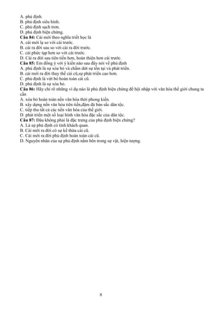 8
A. phủ định.
B. phủ định siêu hình.
C. phủ định sạch trơn.
D. phủ định biện chứng.
Câu 84: Cái mới theo nghĩa triết học là
A. cái mới lạ so với cái trước.
B. cái ra đời sau so với cái ra đời trước.
C. cái phức tạp hơn so với cái trước.
D. Cái ra đời sau tiên tiến hơn, hoàn thiện hơn cái trước.
Câu 85: Em đồng ý với ý kiến nào sau đây nói về phủ định
A. phủ định là sự xóa bỏ và chấm dứt sự tồn tại và phát triển.
B. cái mới ra đời thay thế cái cũ,sự phát triển cao hơn.
C. phủ định là vứt bỏ hoàn toàn cái cũ.
D. phủ định là sự xóa bỏ.
Câu 86: Hãy chỉ rõ những ví dụ nào là phủ định biện chứng để hội nhập với văn hóa thế giới chung ta
cần
A. xóa bỏ hoàn toàn nền văn hóa thời phong kiến.
B. xây dựng nền văn hóa tiên tiến,đậm đà bản sắc dân tộc.
C. tiếp thu tất cả các nền văn hóa của thế giới.
D. phát triển một số loại hình văn hóa đặc sắc của dân tộc.
Câu 87: Đâu không phải là đặc trưng của phủ định biện chứng?
A. Là sự phủ định có tính khách quan.
B. Cái mới ra đời có sự kế thừa cái cũ.
C. Cái mới ra đời phủ định hoàn toàn cái cũ.
D. Nguyên nhân của sự phủ định nằm bên trong sự vật, hiện tượng.
 