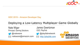 1
GDC 2015 – Amazon Developer Day
Deploying a Low-Latency Multiplayer Game Globally
Nate Wiger
Principal, Gaming Solutions
@nateware
nateware@amazon.com
James Gwertzman
CEO, PlayFab
@playfabnetwork
http://playfab.com
 