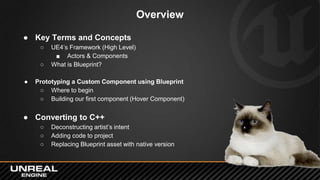 Overview
● Key Terms and Concepts
○ UE4’s Framework (High Level)
■ Actors & Components
○ What is Blueprint?
● Prototyping ...
