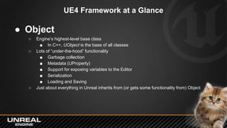 UE4 Framework at a Glance
● Object
○ Engine’s highest-level base class
■ In C++, UObject is the base of all classes
○ Lots...