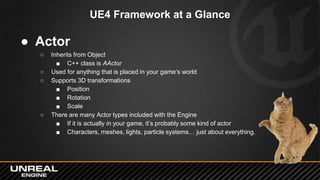 UE4 Framework at a Glance
● Actor
○ Inherits from Object
■ C++ class is AActor
○ Used for anything that is placed in your game’s world
○ Supports 3D transformations
■ Position
■ Rotation
■ Scale
○ There are many Actor types included with the Engine
■ If it is actually in your game, it’s probably some kind of actor
■ Characters, meshes, lights, particle systems… just about everything.
 