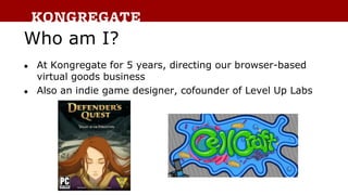 Who am I?
● At Kongregate for 5 years, directing our browser-based
virtual goods business
● Also an indie game designer, c...