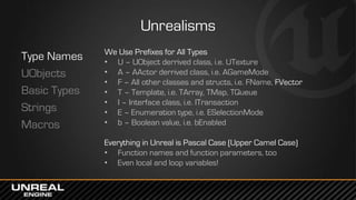 Unrealisms
Type Names
UObjects
Basic Types
Strings
Macros
We Use Prefixes for All Types
• U – UObject derrived class, i.e. UTexture
• A – AActor derrived class, i.e. AGameMode
• F – All other classes and structs, i.e. FName, FVector
• T – Template, i.e. TArray, TMap, TQueue
• I – Interface class, i.e. ITransaction
• E – Enumeration type, i.e. ESelectionMode
• b – Boolean value, i.e. bEnabled
Everything in Unreal is Pascal Case (Upper Camel Case)
• Function names and function parameters, too
• Even local and loop variables!
 