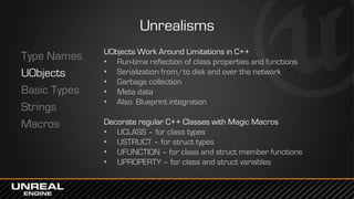 Unrealisms
Type Names
UObjects
Basic Types
Strings
Macros
UObjects Work Around Limitations in C++
• Run-time reflection of class properties and functions
• Serialization from/to disk and over the network
• Garbage collection
• Meta data
• Also: Blueprint integration
Decorate regular C++ Classes with Magic Macros
• UCLASS – for class types
• USTRUCT – for struct types
• UFUNCTION – for class and struct member functions
• UPROPERTY – for class and struct variables
 