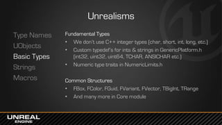 Unrealisms
Type Names
UObjects
Basic Types
Strings
Macros
Fundamental Types
• We don’t use C++ integer types (char, short, int, long, etc.)
• Custom typedef’s for ints & strings in GenericPlatform.h
(int32, uint32, uint64, TCHAR, ANSICHAR etc.)
• Numeric type traits in NumericLimits.h
Common Structures
• FBox, FColor, FGuid, FVariant, FVector, TBigInt, TRange
• And many more in Core module
 