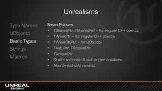 Unrealisms
Type Names
UObjects
Basic Types
Strings
Macros
Smart Pointers
• TSharedPtr, TSharedRef – for regular C++ objects
• TWeakPtr – for regular C++ objects
• TWeakObjPtr – for UObjects
• TAutoPtr, TScopedPtr
• TUniquePtr
• Similar to boost:: & std:: implementations
• Also thread-safe variants
 