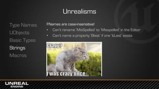 Unrealisms
Type Names
UObjects
Basic Types
Strings
Macros
FNames are case-insensitive!
• Can’t rename ‘MisSpelled’ to ‘Misspelled’ in the Editor
• Can’t name a property ‘Blast’ if one ‘bLast’ exists
 