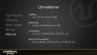Unrealisms
Type Names
UObjects
Basic Types
Strings
Macros
Logging
• UE_LOG, also GLog->Logf()
Assertions
• check(), checkSlow(), ensure()
Localization
• LOCTEXT_NAMESPACE, LOCTEXT, etc.
Slate (UI Framework)
• SLATE_BEGIN_ARGS, SLATE_ATTRIBUTE, etc.
 