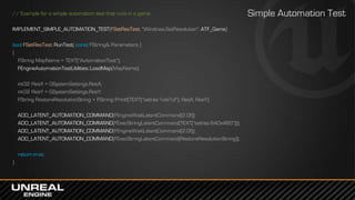 // Example for a simple automation test that runs in a game
IMPLEMENT_SIMPLE_AUTOMATION_TEST(FSetResTest, "Windows.SetResolution", ATF_Game)
bool FSetResTest::RunTest( const FString& Parameters )
{
FString MapName = TEXT("AutomationTest");
FEngineAutomationTestUtilities::LoadMap(MapName);
int32 ResX = GSystemSettings.ResX;
int32 ResY = GSystemSettings.ResY;
FString RestoreResolutionString = FString::Printf(TEXT("setres %dx%d"), ResX, ResY);
ADD_LATENT_AUTOMATION_COMMAND(FEngineWaitLatentCommand(2.0f));
ADD_LATENT_AUTOMATION_COMMAND(FExecStringLatentCommand(TEXT("setres 640x480")));
ADD_LATENT_AUTOMATION_COMMAND(FEngineWaitLatentCommand(2.0f));
ADD_LATENT_AUTOMATION_COMMAND(FExecStringLatentCommand(RestoreResolutionString));
return true;
}
Simple Automation Test
 