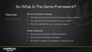 So What Is The Game Framework?
Overview
Why Use It?
Set Of Foundation Classes
• Provide basic structure and functions of your game
• You derive from the classes that you need
• Fill in the details for your particular game
What’s Missing?
• Game genre specific implementations
• No concept of health and death
• No built-in classes for weapons, inventory, etc.
 