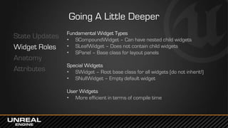 Going A Little Deeper
State Updates
Widget Roles
Anatomy
Attributes
Fundamental Widget Types
• SCompoundWidget – Can have nested child widgets
• SLeafWidget – Does not contain child widgets
• SPanel – Base class for layout panels
Special Widgets
• SWidget – Root base class for all widgets (do not inherit!)
• SNullWidget – Empty default widget
User Widgets
• More efficient in terms of compile time
 
