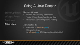 Going A Little Deeper
State Updates
Widget Roles
Anatomy
Attributes
Common Attributes
• Enabled state, Visibility, Hit testability
• Tooltip Widget, Tooltip Text, Cursor Style
• Horizontal & Vertical Alignment , Padding
Attributes Can Be:
• Constants, i.e. IsEnabled(false)
• Delegate bindings,
i.e. IsEnabled(this, &SMyWidget::HandleIsEnabled)
 