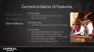 Current In-Game UI Features
HUD Canvas
VP Widgets
Game Menus
The Hard Way
• Use FCanvas to draw your own menus
• Not recommended
The Custom Way
• Use HUD Widgets to create any menu layout
The Lazy Way
• Use GameMenuBuilder for paged menus
• FGameMenuPage - Single menu page
• FGameMenuItem - An option in a menu page
• Can be customized and styled
• Mostly used for settings screens
 