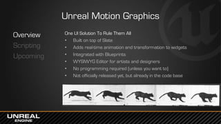 Unreal Motion Graphics
Overview
Scripting
Upcoming
One UI Solution To Rule Them All
• Built on top of Slate
• Adds real-time animation and transformation to widgets
• Integrated with Blueprints
• WYSIWYG Editor for artists and designers
• No programming required (unless you want to)
• Not officially released yet, but already in the code base
 