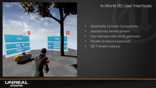 • Attachable UI Actor Components
• Injected into render stream
• Can intersect with world geometry
• Render to texture (optional)
• 3D Transformations
In-World 3D User Interfaces
 