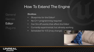 How To Extend The Engine
General
Games
Editor
Plug-ins
Blutilities
• Blueprints for the Editor!
• No C++ programming required
• Can fire off events that effect the Editor
• Currently experimental, but already working
• Scheduled for 4.5 (may change)
 